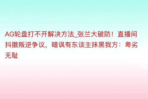 AG轮盘打不开解决方法_张兰大破防！直播间抖擞叛逆争议，暗讽有东谈主抹黑我方：卑劣无耻