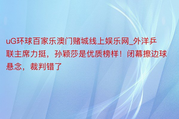 uG环球百家乐澳门赌城线上娱乐网_外洋乒联主席力挺，孙颖莎是优质榜样！闭幕擦边球悬念，裁判错了