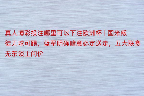 真人博彩投注哪里可以下注欧洲杯 | 国米叛徒无球可踢，蓝军明确暗意必定送走，五大联赛无东谈主问价