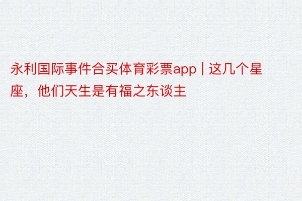 永利国际事件合买体育彩票app | 这几个星座，他们天生是有福之东谈主