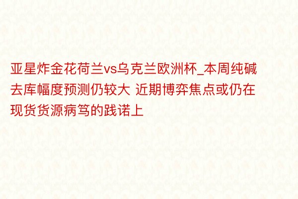 亚星炸金花荷兰vs乌克兰欧洲杯_本周纯碱去库幅度预测仍较大 近期博弈焦点或仍在现货货源病笃的践诺上