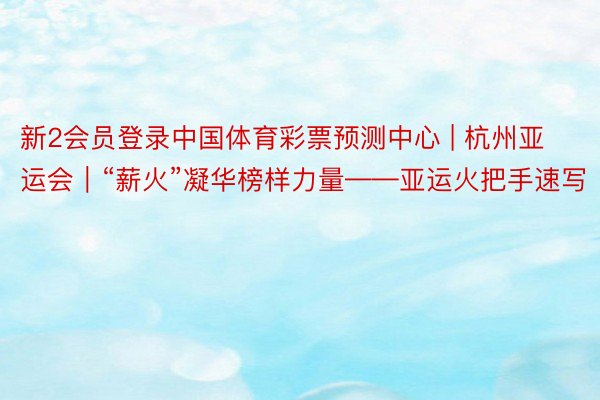 新2会员登录中国体育彩票预测中心 | 杭州亚运会｜“薪火”凝华榜样力量——亚运火把手速写