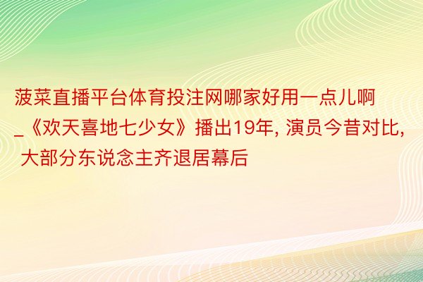 菠菜直播平台体育投注网哪家好用一点儿啊_《欢天喜地七少女》播出19年, 演员今昔对比, 大部分东说念主齐退居幕后