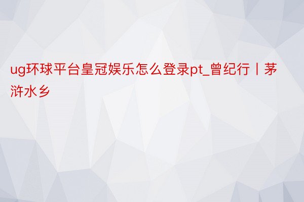 ug环球平台皇冠娱乐怎么登录pt_曾纪行丨茅浒水乡