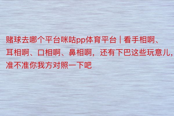 赌球去哪个平台咪咕pp体育平台 | 看手相啊、耳相啊、口相啊、鼻相啊，还有下巴这些玩意儿，准不准你我方对照一下吧